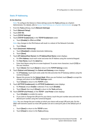 Page 87IP Configuration in a Mac Environment
WorkCentre™ 5735/5740/5745/5755/5765/5775/5790
System Administrator Guide87
Static IP Addressing
At the Machine
Note:To configure this feature or these settings access the Tools pathway as a System 
Administrator. For details, refer to Access Tools Pathway as a System Administrator on page 18.
1. From the To o l s pathway, touch [Network Settings].
2. Touch [Network Setup].
3. Touch [TCP IP].
4. Touch [TCP/IP Settings]. 
5. Touch [TCP/IP Enablement], in the TCP/IP...