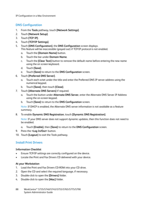 Page 88IP Configuration in a Mac Environment
WorkCentre™ 5735/5740/5745/5755/5765/5775/5790
System Administrator Guide 88
DNS Configuration
1. From the To o l s  pathway, touch [Network Settings].
2. Touch [Network Setup].
3. Touch [TCP IP].
4. Touch [TCP/IP Settings].
5. Touch [DNS Configuration], the DNS Configuration screen displays.
This feature will be inaccessible (grayed out) if TCP/IP protocol is not enabled.
a. Touch the [Domain Name] button.
b. Touch the bar under Domain Name.
c. Touch the [Clear...