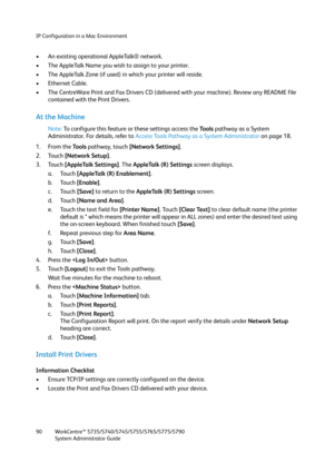 Page 90IP Configuration in a Mac Environment
WorkCentre™ 5735/5740/5745/5755/5765/5775/5790
System Administrator Guide 90
• An existing operational AppleTalk® network.
• The AppleTalk Name you wish to assign to your printer.
• The AppleTalk Zone (if used) in which your printer will reside.
• Ethernet Cable.
• The CentreWare Print and Fax Drivers CD (delivered with your machine). Review any README file 
contained with the Print Drivers.
At the Machine
Note:To configure this feature or these settings access the...