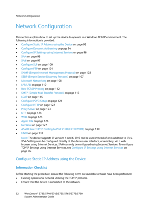 Page 92Network Configuration
WorkCentre™ 5735/5740/5745/5755/5765/5775/5790
System Administrator Guide 92
Network Configuration
This section explains how to set up the device to operate in a Windows TCP/IP environment. The 
following information is provided:
•Configure Static IP Address using the Device on page 92
•Configure Dynamic Addressing on page 94
•Configure IP Settings using Internet Services on page 96
•IPv4 on page 96
•IPv6 on page 97
•Configure SLP on page 100
•Configure FTP on page 101
•SNMP (Simple...