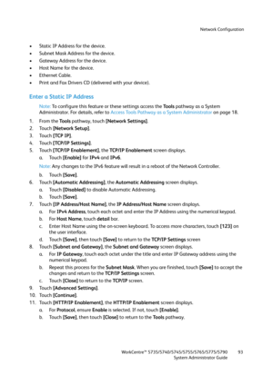 Page 93Network Configuration
WorkCentre™ 5735/5740/5745/5755/5765/5775/5790
System Administrator Guide93
• Static IP Address for the device.
• Subnet Mask Address for the device.
• Gateway Address for the device.
• Host Name for the device.
• Ethernet Cable.
• Print and Fax Drivers CD (delivered with your device).
Enter a Static IP Address
Note:To configure this feature or these settings access the Tools pathway as a System 
Administrator. For details, refer to Access Tools Pathway as a System Administrator on...