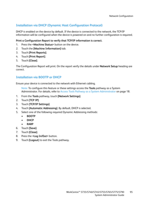 Page 95Network Configuration
WorkCentre™ 5735/5740/5745/5755/5765/5775/5790
System Administrator Guide95
Installation via DHCP (Dynamic Host Configuration Protocol)
DHCP is enabled on the device by default. If the device is connected to the network, the TCP/IP 
information will be configured when the device is powered on and no further configuration is required. 
Print a Configuration Report to verify that TCP/IP information is correct.
1. Press the  button on the device. 
2. Touch the [Machine Information]...