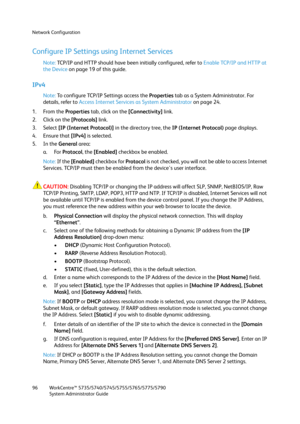 Page 96Network Configuration
WorkCentre™ 5735/5740/5745/5755/5765/5775/5790
System Administrator Guide 96
Configure IP Settings using Internet Services
Note:TCP/IP and HTTP should have been initially configured, refer to Enable TCP/IP and HTTP at 
the Device on page 19 of this guide.
IPv4
Note:To configure TCP/IP Settings access the Properties tab as a System Administrator. For 
details, refer to Access Internet Services as System Administrator on page 24.
1. From the Properties tab, click on the [Connectivity]...