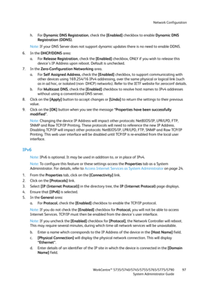 Page 97Network Configuration
WorkCentre™ 5735/5740/5745/5755/5765/5775/5790
System Administrator Guide97
h. For Dynamic DNS Registration, check the [Enabled] checkbox to enable Dynamic DNS 
Registration (DDNS).
Note:If your DNS Server does not support dynamic updates there is no need to enable DDNS.
6. In the DHCP/DDNS area:
a. For Release Registration, check the [Enabled] checkbox, ONLY if you wish to release this 
device's IP Address upon reboot. Default is unchecked.
7. In the Zero-Configuration...