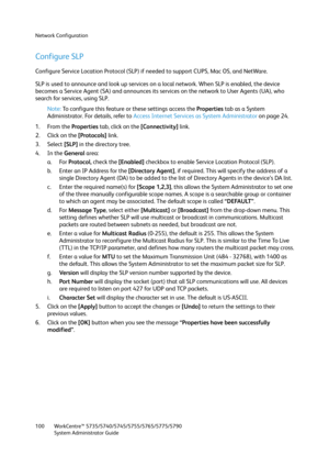 Page 100Network Configuration
WorkCentre™ 5735/5740/5745/5755/5765/5775/5790
System Administrator Guide 100
Configure SLP 
Configure Service Location Protocol (SLP) if needed to support CUPS, Mac OS, and NetWare.
SLP is used to announce and look up services on a local network. When SLP is enabled, the device 
becomes a Service Agent (SA) and announces its services on the network to User Agents (UA), who 
search for services, using SLP.
Note:To configure this feature or these settings access the Properties tab as...