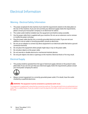 Page 12Xerox® DocuMate® 3115
User’s Guide 12
Electrical Information
Warning - Electrical Safety Information
1. The power receptacle for the machine must meet the requirements stated on the data plate on 
the rear of the machine. If you are not sure that your electrical supply meets the requirements, 
please consult your local power company or an electrician for advice.
2. The socket outlet shall be installed near the equipment and shall be easily accessible.
3. Use the power cable that is supplied with your...