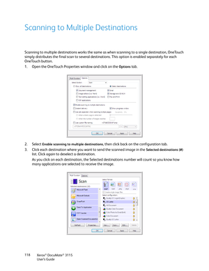 Page 118Xerox® DocuMate® 3115
User’s Guide 118
Scanning to Multiple Destinations
Scanning to multiple destinations works the same as when scanning to a single destination, OneTouch 
simply distributes the final scan to several destinations. This option is enabled separately for each 
OneTouch button. 
1. Open the OneTouch Properties window and click on the 
Options tab.
2. Select 
Enable scanning to multiple destinations, then click back on the configuration tab.
3. Click each destination where you want to send...