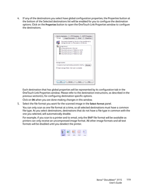 Page 119Xerox® DocuMate® 3115
User’s Guide119
4. If any of the destinations you select have global configuration properties, the Properties button at 
the bottom of the Selected destinations list will be enabled for you to configure the destination 
options. Click on the 
Properties button to open the OneTouch Link Properties window to configure 
the destinations.
Each destination that has global properties will be represented by its configuration tab in the 
OneTouch Link Properties window. Please refer to the...