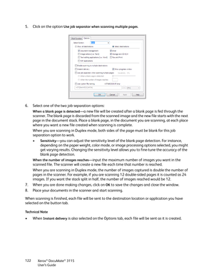 Page 122Xerox® DocuMate® 3115
User’s Guide 122
5. Click on the option Use job separator when scanning multiple pages.
6. Select one of the two job separation options:
When a blank page is detected—a new file will be created after a blank page is fed through the 
scanner. The blank page is discarded from the scanned image and the new file starts with the next 
page in the document stack. Place a blank page, in the document you are scanning, at each place 
where you want a new file created when scanning is...