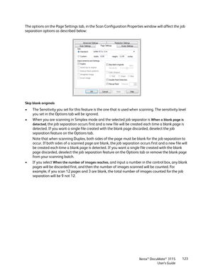 Page 123Xerox® DocuMate® 3115
User’s Guide123
The options on the Page Settings tab, in the Scan Configuration Properties window will affect the job 
separation options as described below:
Skip blank originals
• The Sensitivity you set for this feature is the one that is used when scanning. The sensitivity level 
you set in the Options tab will be ignored.
• When you are scanning in Simplex mode and the selected job separator is 
When a blank page is 
detected
, the job separation occurs first and a new file will...