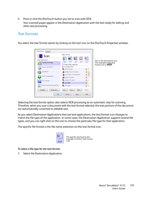 Page 125Xerox® DocuMate® 3115
User’s Guide125
4. Press or click the OneTouch button you set to scan with OCR.
Your scanned pages appear in the Destination Application with the text ready for editing and 
other text processing.
Text Formats
You select the text format option by clicking on the text icon on the OneTouch Properties window. 
Selecting the text format option also selects OCR processing as an automatic step for scanning. 
Therefore, when you scan a document with the text format selected, the text...