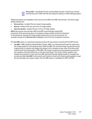 Page 127Xerox® DocuMate® 3115
User’s Guide127
Additional options are available on the menu for the sPDF and nPDF text formats. The three image 
quality settings are: 
•
Minimize Size—smallest file size, lowest image quality.
•
Normal—medium file size, some loss of image quality.
•
Maximize Quality—largest file size, no loss of image quality.
The 
Use MRC option is a special processing procedure for documents scanned with the PDF format.
•
Use MRC—MRC stands for Mixed Raster Content. MRC is an advanced technique...