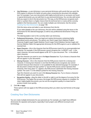 Page 130Xerox® DocuMate® 3115
User’s Guide 130
•User Dictionary—a user dictionary is your personal dictionary with words that you want the 
OCR engine to reference for better accuracy when converting the document into editable 
text. For example, if you scan documents with highly technical terms or acronyms not found 
in typical dictionaries, you can add them to your personal dictionary. You can also add names 
that you expect to be in the documents too. This way, as the OCR process recognizes each 
letter or...