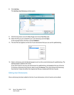 Page 132Xerox® DocuMate® 3115
User’s Guide 132
8. Click Add New. 
The 
Add New User Dictionary window opens. 
9. Click the drop-down arrow for 
Files of type and choose Te x t  F i l e s  ( . t x t ).
10. Select the file you just created for your user dictionary and click Open.
In the example above, the file is named 
USERDIC1.
11. The text file now appears on the list of user dictionaries that you can use for spellchecking.
12. Select a dictionary and click
 Set As Current to set it as the current dictionary...
