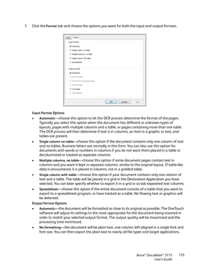 Page 135Xerox® DocuMate® 3115
User’s Guide135
1. Click the Fo r m a t tab and choose the options you want for both the input and output formats.
Input Format Options
•Automatic—choose this option to let the OCR process determine the format of the pages. 
Typically you select this option when the document has different or unknown types of 
layouts, pages with multiple columns and a table, or pages containing more than one table. 
The OCR process will then determine if text is in columns, an item is a graphic or...