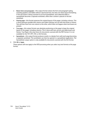 Page 136Xerox® DocuMate® 3115
User’s Guide 136
•Retain fonts and paragraphs—this output format retains the font and paragraph styling, 
including graphics and tables without columnized text, but does not retain layout formatting. 
If the document is being scanned as an Excel spreadsheet, each detected table or 
spreadsheet becomes a separate worksheet, while other content is placed on the last 
worksheet.
•
Flowing page—this format preserves the original layout of the pages, including columns. This 
is done...