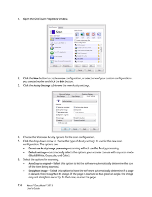 Page 138Xerox® DocuMate® 3115
User’s Guide 138
1. Open the OneTouch Properties window.
2. Click the 
New button to create a new configuration, or select one of your custom configurations 
you created earlier and click the 
Edit button.
3. Click the 
Acuity Settings tab to see the new Acuity settings.
4. Choose the Visioneer Acuity options for the scan configuration.
5. Click the drop-down arrow to choose the type of Acuity settings to use for the new scan 
configuration. The options are:
•
Do not use Acuity...