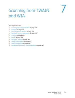 Page 143Xerox® DocuMate® 3115
User’s Guide143
7Scanning from TWAIN 
and WIA
This chapter includes:
•Accessing the Scanner Interface on page 144
•Scanning on page 145
•Using the Preview Window on page 147
•Document Source Configuration on page 155
•Summary on page 159
•Presets on page 160
•Document Settings on page 165
•Image Enhancements on page 172
•Driver Configuration on page 184
•Hardware Properties and Interface Behavior on page 186 