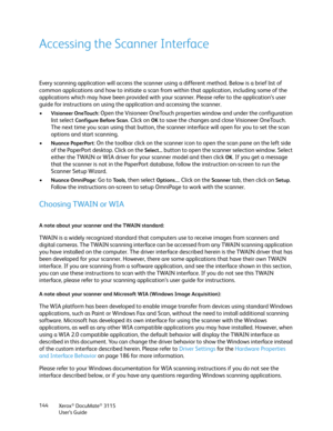 Page 144Xerox® DocuMate® 3115
User’s Guide 144
Accessing the Scanner Interface
Every scanning application will access the scanner using a different method. Below is a brief list of 
common applications and how to initiate a scan from within that application, including some of the 
applications which may have been provided with your scanner. Please refer to the application’s user 
guide for instructions on using the application and accessing the scanner.
•
Visioneer OneTouch: Open the Visioneer OneTouch...