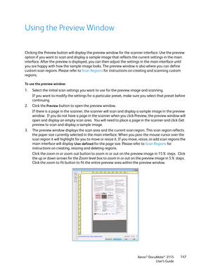 Page 147Xerox® DocuMate® 3115
User’s Guide147
Using the Preview Window
Clicking the Preview button will display the preview window for the scanner interface. Use the preview 
option if you want to scan and display a sample image that reflects the current settings in the main 
interface. After the preview is displayed, you can then adjust the settings in the main interface until 
you are happy with how the sample image looks. The preview window is also where you can define 
custom scan regions. Please refer to...