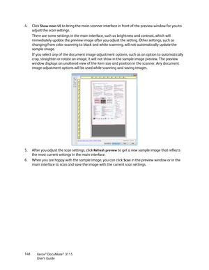 Page 148Xerox® DocuMate® 3115
User’s Guide 148
4. Click Show main UI to bring the main scanner interface in front of the preview window for you to 
adjust the scan settings. 
There are some settings in the main interface, such as brightness and contrast, which will 
immediately update the preview image after you adjust the setting. Other settings, such as 
changing from color scanning to black and white scanning, will not automatically update the 
sample image.
If you select any of the document image adjustment...