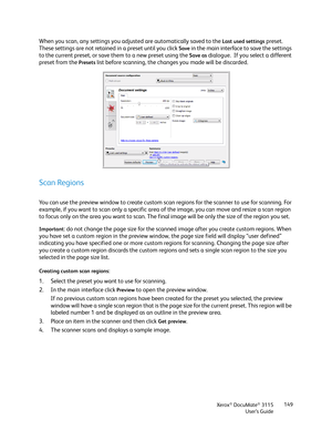 Page 149Xerox® DocuMate® 3115
User’s Guide149
When you scan, any settings you adjusted are automatically saved to the Last used settings preset.  
These settings are not retained in a preset until you click 
Save in the main interface to save the settings 
to the current preset, or save them to a new preset using the 
Save as dialogue.  If you select a different 
preset from the 
Presets list before scanning, the changes you made will be discarded.
Scan Regions
You can use the preview window to create custom...