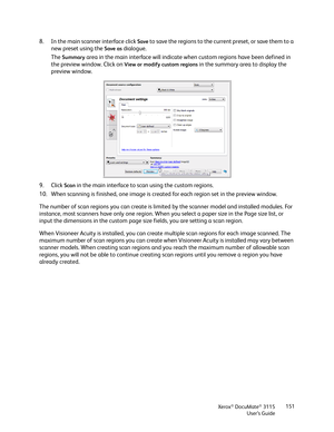 Page 151Xerox® DocuMate® 3115
User’s Guide151
8. In the main scanner interface click Save to save the regions to the current preset, or save them to a 
new preset using the 
Save as dialogue.
The 
Summary area in the main interface will indicate when custom regions have been defined in 
the preview window. Click on 
View or modify custom regions in the summary area to display the 
preview window.
9. Click 
Scan in the main interface to scan using the custom regions.
10. When scanning is finished, one image is...