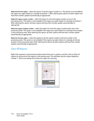 Page 154Xerox® DocuMate® 3115
User’s Guide 154 Make this the first region
 – select this option to set the region number to 1. This option is not available if 
the region you right-clicked on is already at position 1. After selecting this option, all other regions will 
have their number update automatically as appropriate. 
Make this region a lower number – select this option to move the region number up one in the 
processing order. This option is not available if the region you right-clicked on is already at...