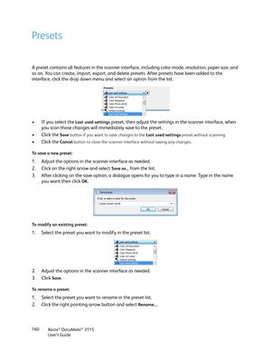 Page 160Xerox® DocuMate® 3115
User’s Guide 160
Presets
A preset contains all features in the scanner interface, including color mode, resolution, paper size, and 
so on. You can create, import, export, and delete presets. After presets have been added to the 
interface, click the drop down menu and select an option from the list.
• If you select the
 Last used settings preset, then adjust the settings in the scanner interface, when 
you scan those changes will immediately save to the preset.
• Click the 
Save...