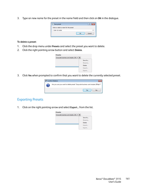 Page 161Xerox® DocuMate® 3115
User’s Guide161
3. Type an new name for the preset in the name field and then click on OK in the dialogue.
To delete a preset:
1. Click the drop menu under Presets and select the preset you want to delete.
2. Click the right pointing arrow button and select 
Delete.
3. Click 
Ye s when prompted to confirm that you want to delete the currently selected preset.
Exporting Presets
1. Click on the right pointing arrow and select Export... from the list. 