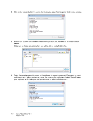 Page 162Xerox® DocuMate® 3115
User’s Guide 162
2. Click on the browse button   next to the Destination folder field to open a file browsing window. 
3. Browse to a location and select the folder where you want the preset file to be saved. Click on 
Choose.
Make sure to choose a location where you will be able to easily find the file.
4. Select the preset you want to export in the dialogue for exporting a preset. If you want to export 
multiple presets, click on each preset name. You may need to hold down the...