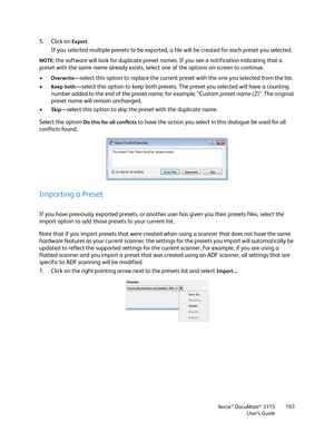 Page 163Xerox® DocuMate® 3115
User’s Guide163
5. Click on Export.
If you selected multiple presets to be exported, a file will be created for each preset you selected.
NOTE: the software will look for duplicate preset names. If you see a notification indicating that a 
preset with the same name already exists, select one of the options on-screen to continue. 
•
Overwrite—select this option to replace the current preset with the one you selected from the list.
•
Keep both—select this option to keep both presets....