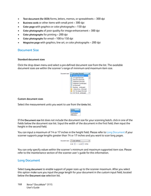 Page 168Xerox® DocuMate® 3115
User’s Guide 168
•Te x t  d o c u m e n t  ( f o r  O C R )  forms, letters, memos, or spreadsheets – 300 dpi
•
Business cards or other items with small print – 300 dpi
•
Color page with graphics or color photographs – 150 dpi
•
Color photographs of poor quality for image enhancement – 300 dpi
•
Color photographs for printing – 200 dpi
•
Color photographs for email – 100 to 150 dpi
•
Magazine page with graphics, line art, or color photographs – 200 dpi
Document Size
Standard...