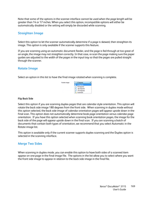 Page 169Xerox® DocuMate® 3115
User’s Guide169
Note that some of the options in the scanner interface cannot be used when the page length will be 
greater than 14 or 17 inches. When you select this option, incompatible options will either be 
automatically disabled or the setting will simply be discarded while scanning. 
Straighten Image
Select this option to let the scanner automatically determine if a page is skewed, then straighten its 
image. This option is only available if the scanner supports this...