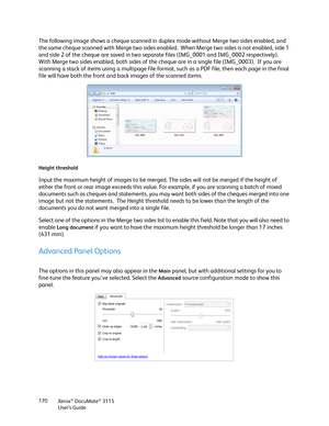 Page 170Xerox® DocuMate® 3115
User’s Guide 170
The following image shows a cheque scanned in duplex mode without Merge two sides enabled, and 
the same cheque scanned with Merge two sides enabled.  When Merge two sides is not enabled, side 1 
and side 2 of the cheque are saved in two separate files (IMG_0001 and IMG_0002 respectively).  
With Merge two sides enabled, both sides of the cheque are in a single file (IMG_0003).  If you are 
scanning a stack of items using a multipage file format, such as a PDF file,...