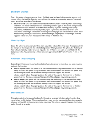 Page 171Xerox® DocuMate® 3115
User’s Guide171
Skip Blank Originals
Select this option to have the scanner detect if a blank page has been fed through the scanner, and 
remove it from the final file. Typically you might use this option when scanning a stack of two-sided 
pages which have a number of blank sides.
•
Blank threshold—you can use the Threshold slider to fine tune the sensitivity of the blank image 
detection. The results will depend on the scan settings and the types of documents being scanned.  
In...
