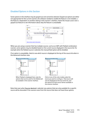 Page 173Xerox® DocuMate® 3115
User’s Guide173
Disabled Options in this Section
Some options in the interface may be grayed out and cannot be selected. Grayed out options are either 
not appropriate for the current scanner, the software needed to enable the feature is not installed, 
or 
the feature is dependent on another setting in the scanner's interface. Hover the mouse cursor over a 
grayed out feature to see information about why the feature is unavailable.
When you are using a scanner that has multiple...