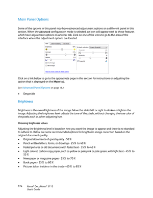 Page 174Xerox® DocuMate® 3115
User’s Guide 174
Main Panel Options
Some of the options in this panel may have advanced adjustment options on a different panel in this 
section. When the 
Advanced configuration mode is selected, an icon will appear next to those features 
which have adjustment options on another tab. Click on one of the icons to go to the area of the 
interface where the adjustment options are located.
Click on a link below to go to the appropriate page in this section for instructions on...