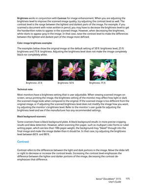 Page 175Xerox® DocuMate® 3115
User’s Guide175 Brightness
 works in conjunction with Contrast for image enhancement. When you are adjusting the 
brightness level to improve the scanned image quality, try adjusting the contrast level as well. The 
contrast level is the range between the lightest and darkest parts of the image. For example, if you 
scanned a document with notes written in pencil, you may have to decrease the brightness level to get 
the handwritten notes to appear in the scanned image. However,...