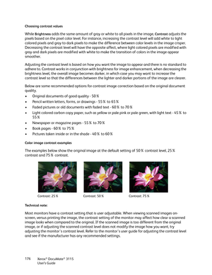 Page 176Xerox® DocuMate® 3115
User’s Guide 176 Choosing contrast values
While Brightness adds the same amount of gray or white to all pixels in the image, Contrast adjusts the 
pixels based on the pixel color level. For instance, increasing the contrast level will add white to light 
colored pixels and gray to dark pixels to make the difference between color levels in the image crisper. 
Decreasing the contrast level will have the opposite affect, where light colored pixels are modified with 
gray and dark...