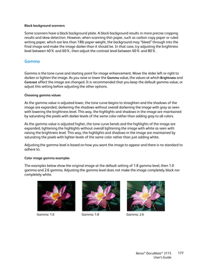 Page 177Xerox® DocuMate® 3115
User’s Guide177 Black background scanners:
Some scanners have a black background plate. A black background results in more precise cropping 
results and skew detection. However, when scanning thin paper, such as carbon copy paper or ruled 
writing paper, which are less than 18lb paper weight, the background may “bleed” through into the 
final image and make the image darker than it should be. In that case, try adjusting the brightness 
level between 40% and 60%, then adjust the...