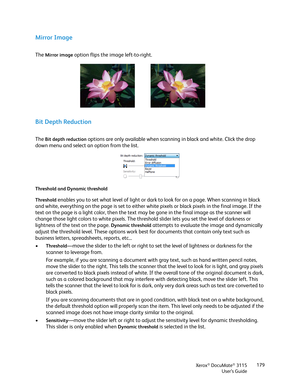 Page 179Xerox® DocuMate® 3115
User’s Guide179
Mirror Image
The Mirror image option flips the image left-to-right.
Bit Depth Reduction
The Bit depth reduction options are only available when scanning in black and white. Click the drop 
down menu and select an option from the list.
Threshold and Dynamic threshold
Threshold
 enables you to set what level of light or dark to look for on a page. When scanning in black 
and white, everything on the page is set to either white pixels or black pixels in the final image....