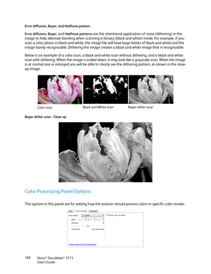 Page 180Xerox® DocuMate® 3115
User’s Guide 180 Error diffusion, Bayer, and Halftone pattern
Error diffusion
, Bayer, and Halftone patterns are the intentional application of noise (dithering) in the 
image to help alleviate banding when scanning in binary (black and white) mode. For example, if you 
scan a color photo in black and white, the image file will have large blocks of black and white and the 
image barely recognizable. Dithering the image creates a black and white image that is recognizable. 
Below is...