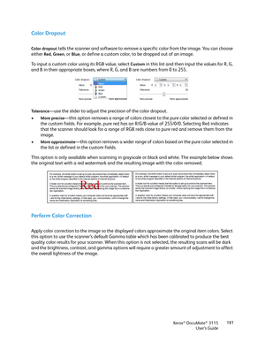 Page 181Xerox® DocuMate® 3115
User’s Guide181
Color Dropout
Color dropout tells the scanner and software to remove a specific color from the image. You can choose 
either 
Red, Green, or Blue, or define a custom color, to be dropped out of an image. 
To input a custom color using its RGB value, select 
Custom in this list and then input the values for R, G, 
and B in their appropriate boxes, where R, G, and B are numbers from 0 to 255. 
To l e r a n c e—use the slider to adjust the precision of the color...