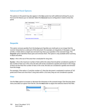 Page 182Xerox® DocuMate® 3115
User’s Guide 182
Advanced Panel Options
The options in this panel may also appear in the Main panel, but with additional settings for you to 
fine-tune the feature you've selected. Select the 
Advanced source configuration mode to show this 
panel.
Despeckle
This option removes speckles from the background. Speckles are small spots on an image that the 
scanner interpreted as a valid part of the document. For example, an irregularity in the paper, a small 
wrinkle, or holes...