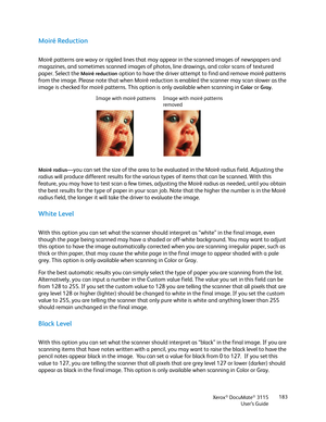 Page 183Xerox® DocuMate® 3115
User’s Guide183
Moiré Reduction
Moiré patterns are wavy or rippled lines that may appear in the scanned images of newspapers and 
magazines, and sometimes scanned images of photos, line drawings, and color scans of textured 
paper. Select the 
Moiré reduction option to have the driver attempt to find and remove moiré patterns 
from the image. Please note that when Moiré reduction is enabled the scanner may scan slower as the 
image is checked for moiré patterns. This option is only...
