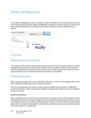 Page 184Xerox® DocuMate® 3115
User’s Guide 184
Driver Configuration
Use the Driver configuration section to configure the add-on modules, select interface options, and view 
the scanner hardware properties. When the 
Advanced configuration mode is selected, a scanner panel 
option will be available for you to change any hardware settings that may be available for your 
scanner.
Disabled Options in this Section
Some options in the interface may be grayed out and cannot be selected. Grayed out options are either...