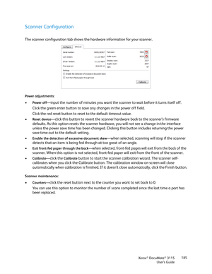 Page 185Xerox® DocuMate® 3115
User’s Guide185
Scanner Configuration
The scanner configuration tab shows the hardware information for your scanner.
Power adjustments:
•Power off—input the number of minutes you want the scanner to wait before it turns itself off. 
Click the green enter button to save any changes in the power off field.
Click the red reset button to reset to the default timeout value.
•
Reset device—click this button to revert the scanner hardware back to the scanner’s firmware 
defaults. As this...