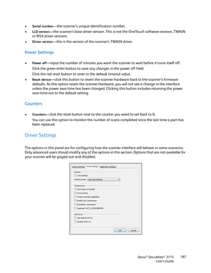 Page 187Xerox® DocuMate® 3115
User’s Guide187
•Serial number—the scanner’s unique identification number.
•
LLD version—the scanner’s base driver version. This is not the OneTouch software revision, TWAIN 
or WIA driver versions.
•
Driver version—this is the version of the scanner’s TWAIN driver.
Power Settings
•Power off—input the number of minutes you want the scanner to wait before it turns itself off. 
Click the green enter button to save any changes in the power off field.
Click the red reset button to reset...