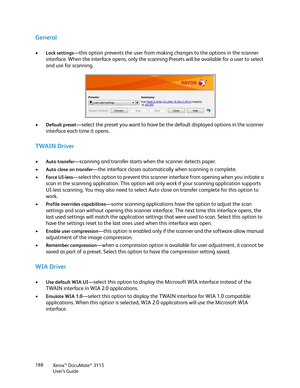 Page 188Xerox® DocuMate® 3115
User’s Guide 188
General
•Lock settings—this option prevents the user from making changes to the options in the scanner 
interface. When the interface opens, only the scanning Presets will be available for a user to select 
and use for scanning. 
•
Default preset—select the preset you want to have be the default displayed options in the scanner 
interface each time it opens.
TWAIN Driver
•Auto transfer—scanning and transfer starts when the scanner detects paper.
•
Auto close on...